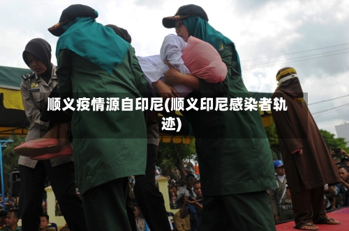 顺义疫情源自印尼(顺义印尼感染者轨迹)