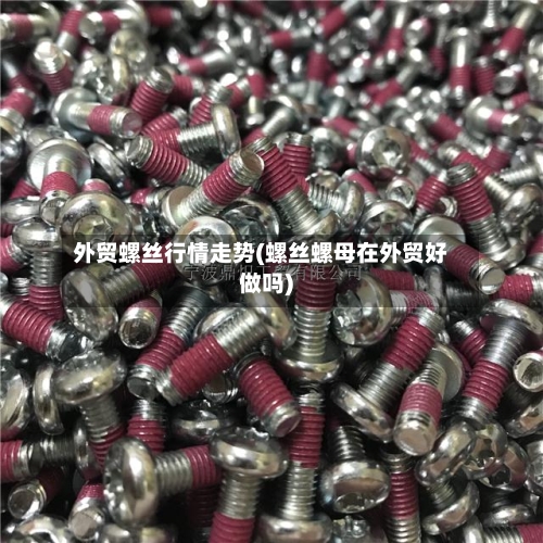 外贸螺丝行情走势(螺丝螺母在外贸好做吗)