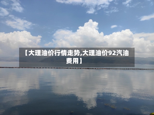 【大理油价行情走势,大理油价92汽油费用】