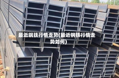 最近钢铁行情走势(最近钢铁行情走势如何)