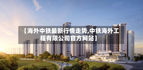 【海外中铁最新行情走势,中铁海外工程有限公司官方网站】