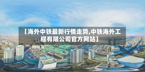 【海外中铁最新行情走势,中铁海外工程有限公司官方网站】