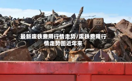最新废铁费用行情走势/废铁费用行情走势图近年来