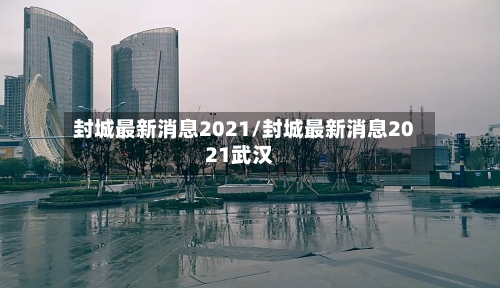 封城最新消息2021/封城最新消息2021武汉