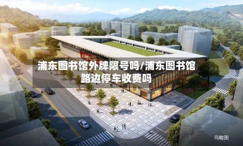 浦东图书馆外牌限号吗/浦东图书馆路边停车收费吗
