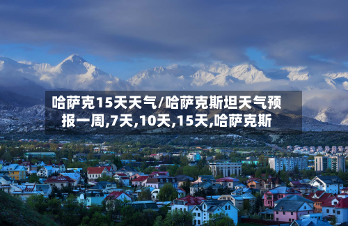 哈萨克15天天气/哈萨克斯坦天气预报一周,7天,10天,15天,哈萨克斯