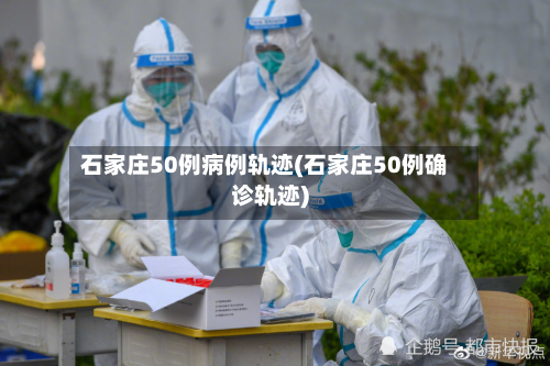 石家庄50例病例轨迹(石家庄50例确诊轨迹)