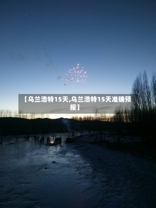 【乌兰浩特15天,乌兰浩特15天准确预报】