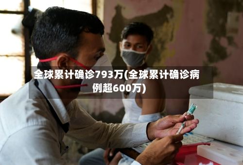 全球累计确诊793万(全球累计确诊病例超600万)