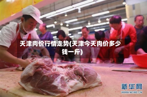 天津肉价行情走势(天津今天肉价多少钱一斤)