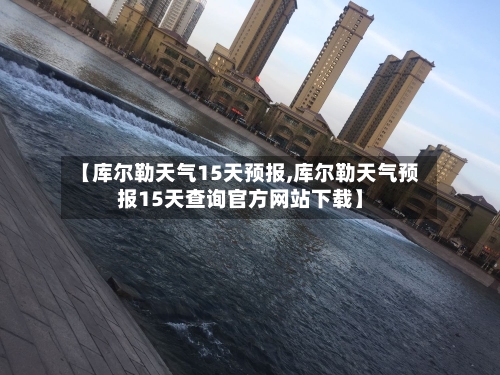 【库尔勒天气15天预报,库尔勒天气预报15天查询官方网站下载】