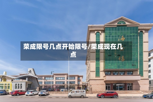 荣成限号几点开始限号/荣成现在几点