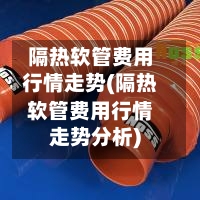 隔热软管费用行情走势(隔热软管费用行情走势分析)