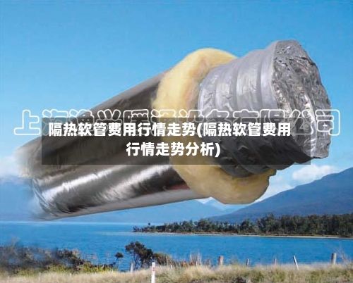 隔热软管费用行情走势(隔热软管费用行情走势分析)
