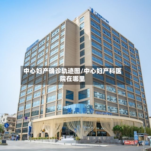 中心妇产确诊轨迹图/中心妇产科医院在哪里