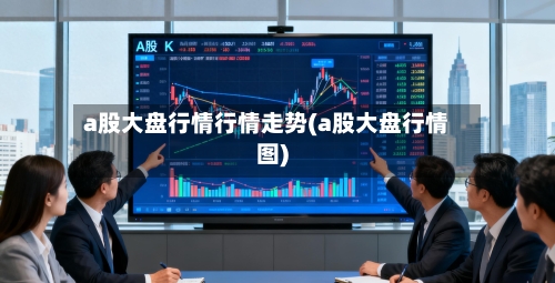 a股大盘行情行情走势(a股大盘行情图)