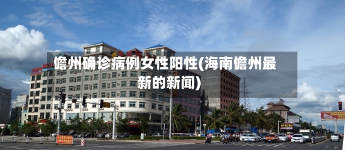 儋州确诊病例女性阳性(海南儋州最新的新闻)