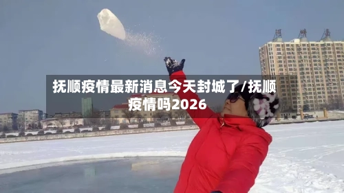抚顺疫情最新消息今天封城了/抚顺疫情吗2026
