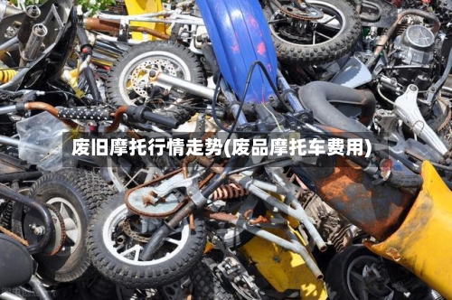 废旧摩托行情走势(废品摩托车费用)