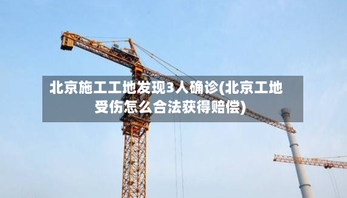 北京施工工地发现3人确诊(北京工地受伤怎么合法获得赔偿)
