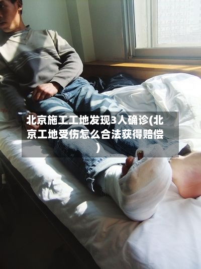 北京施工工地发现3人确诊(北京工地受伤怎么合法获得赔偿)