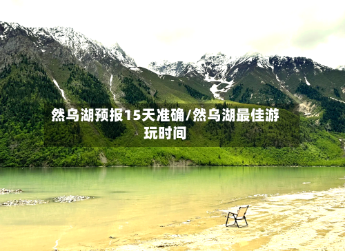 然乌湖预报15天准确/然乌湖最佳游玩时间