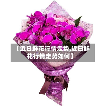 【近日鲜花行情走势,近日鲜花行情走势如何】