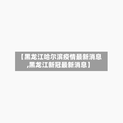 【黑龙江哈尔滨疫情最新消息,黑龙江新冠最新消息】