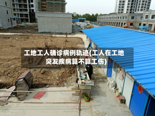 工地工人确诊病例轨迹(工人在工地突发疾病算不算工伤)