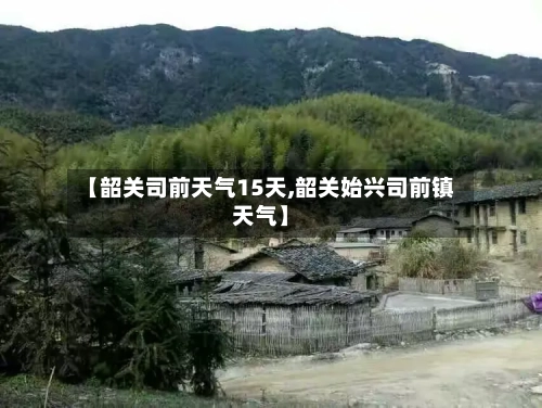 【韶关司前天气15天,韶关始兴司前镇天气】
