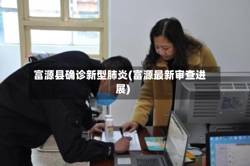 富源县确诊新型肺炎(富源最新审查进展)