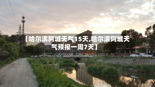 【哈尔滨阿城天气15天,哈尔滨阿城天气预报一周7天】