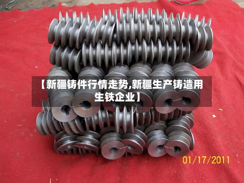 【新疆铸件行情走势,新疆生产铸造用生铁企业】