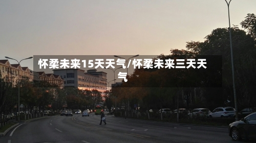 怀柔未来15天天气/怀柔未来三天天气