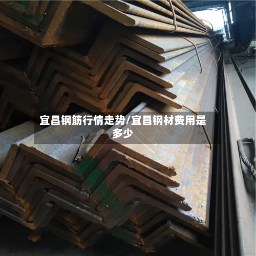 宜昌钢筋行情走势/宜昌钢材费用是多少