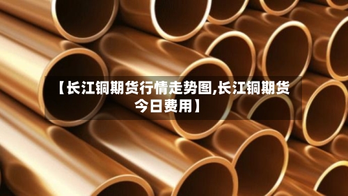 【长江铜期货行情走势图,长江铜期货今日费用】