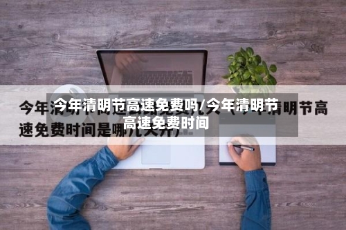 今年清明节高速免费吗/今年清明节高速免费时间