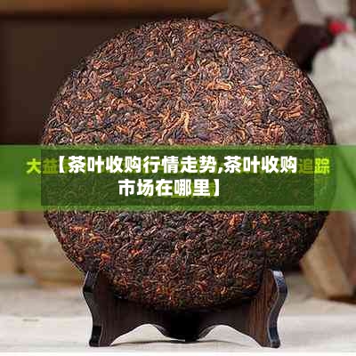 【茶叶收购行情走势,茶叶收购市场在哪里】