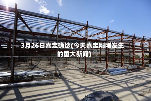 3月26日嘉定确诊(今天嘉定刚刚发生的重大新闻)
