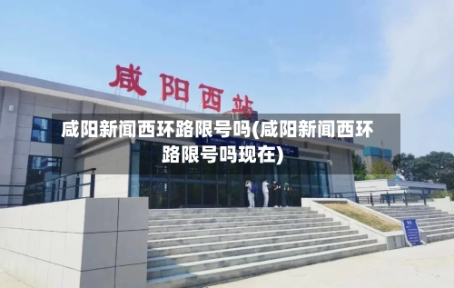 咸阳新闻西环路限号吗(咸阳新闻西环路限号吗现在)