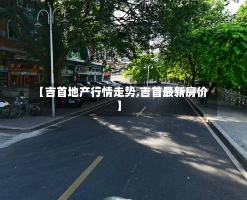 【吉首地产行情走势,吉首最新房价】