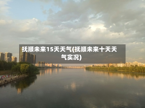 抚顺未来15天天气(抚顺未来十天天气实况)