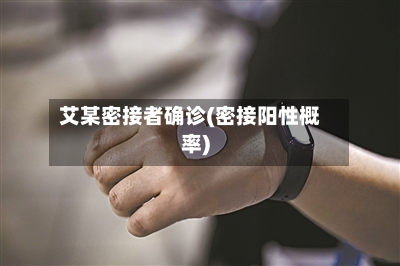 艾某密接者确诊(密接阳性概率)
