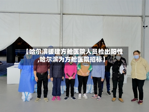 【哈尔滨援建方舱医院人员检出阳性,哈尔滨为方舱医院招标】
