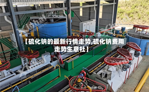 【硫化钠的最新行情走势,硫化钠费用走势生意社】
