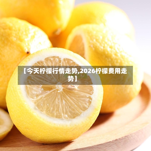 【今天柠檬行情走势,2026柠檬费用走势】