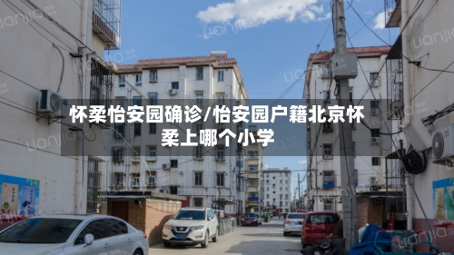 怀柔怡安园确诊/怡安园户籍北京怀柔上哪个小学