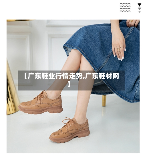 【广东鞋业行情走势,广东鞋材网】