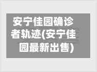 安宁佳园确诊者轨迹(安宁佳园最新出售)