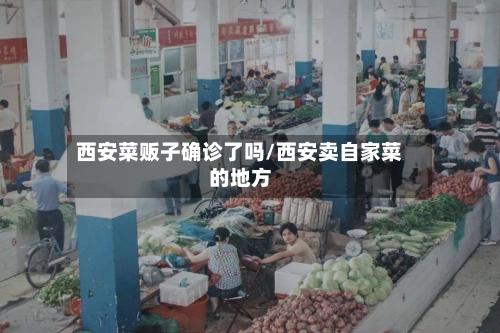 西安菜贩子确诊了吗/西安卖自家菜的地方